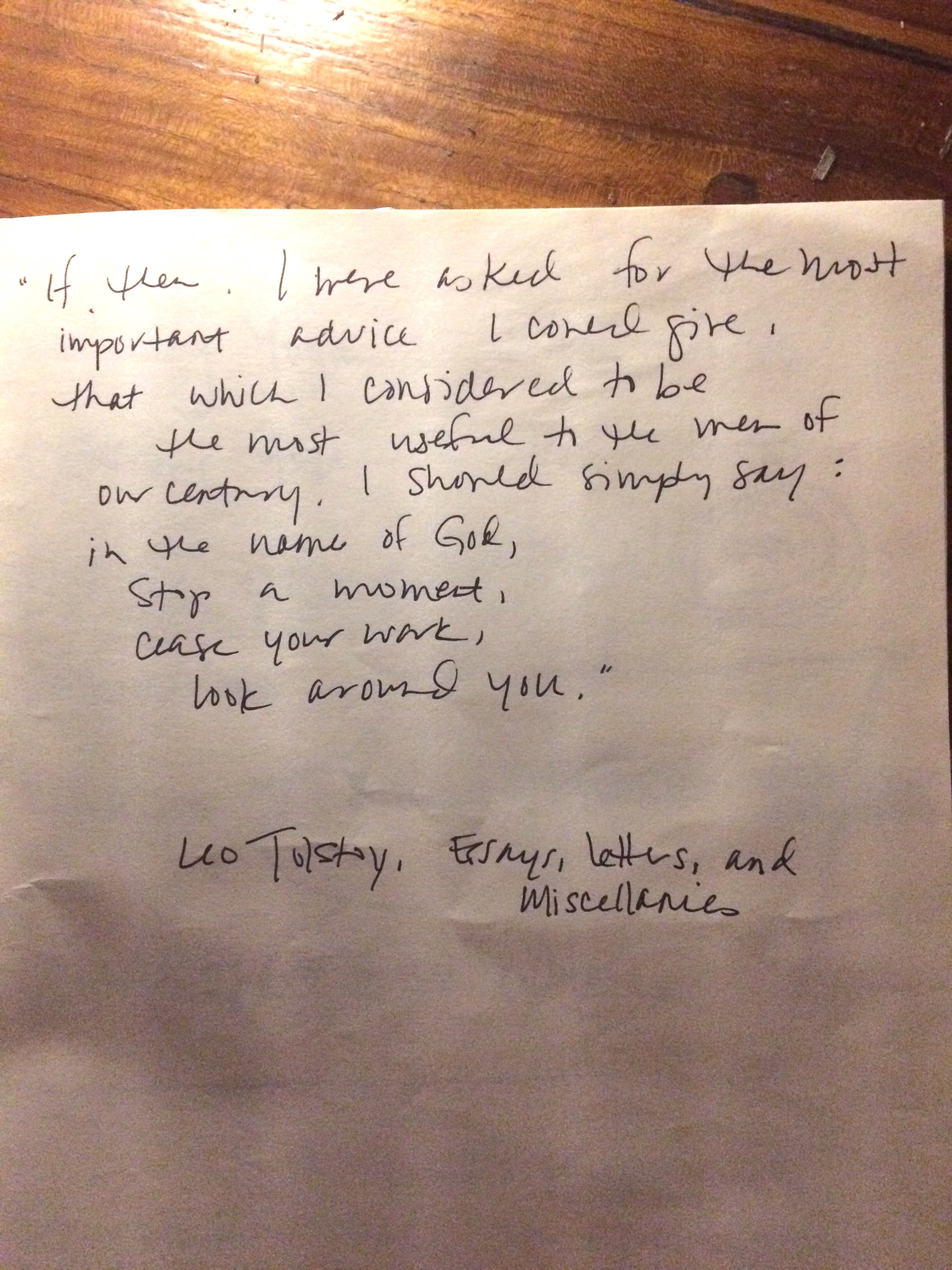 If, then, I were asked for the most important advice I could give, that which I considered to be the most useful to the men of our century, I should simply say: in the name of God, stop a moment, cease your work, look around you.- Leo Tolstoy
